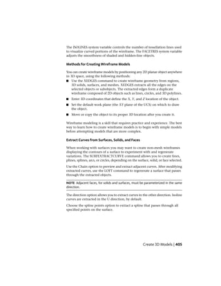 The ISOLINES system variable controls the number of tessellation lines used
to visualize curved portions of the wireframe. The FACETRES system variable
adjusts the smoothness of shaded and hidden-line objects.
Methods for Creating Wireframe Models
You can create wireframe models by positioning any 2D planar object anywhere
in 3D space, using the following methods:
■ Use the XEDGES command to create wireframe geometry from regions,
3D solids, surfaces, and meshes. XEDGES extracts all the edges on the
selected objects or subobjects. The extracted edges form a duplicate
wireframe composed of 2D objects such as lines, circles, and 3D polylines.
■ Enter 3D coordinates that define the X, Y, and Z location of the object.
■ Set the default work plane (the XY plane of the UCS) on which to draw
the object.
■ Move or copy the object to its proper 3D location after you create it.
Wireframe modeling is a skill that requires practice and experience. The best
way to learn how to create wireframe models is to begin with simple models
before attempting models that are more complex.
Extract Curves from Surfaces, Solids, and Faces
When working with surfaces you may want to create non-mesh wireframes
displaying the contours of a surface to experiment with and regenerate
variations. The SURFEXTRACTCURVE command allows you to create lines,
plines, splines, arcs, or circles, depending on the surface, solid, or face selected.
Use the Chain option to preview and extract adjacent curves. After modifying
extracted curves, use the LOFT command to regenerate a surface that passes
through the extracted objects.
NOTE Adjacent faces, for solids and surfaces, must be parameterized in the same
direction.
The direction option allows you to extract curves in the other direction. Isoline
curves are extracted in the U direction, by default.
Choose the spline points option to extract a spline that passes through all
specified points on the surface.
Create 3D Models | 405
 