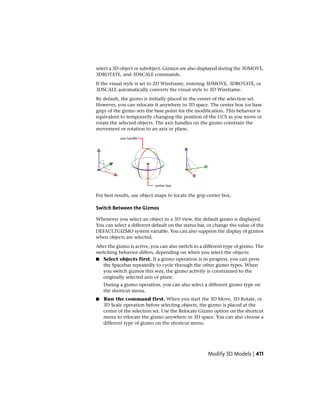 select a 3D object or subobject. Gizmos are also displayed during the 3DMOVE,
3DROTATE, and 3DSCALE commands.
If the visual style is set to 2D Wireframe, entering 3DMOVE, 3DROTATE, or
3DSCALE automatically converts the visual style to 3D Wireframe.
By default, the gizmo is initially placed in the center of the selection set.
However, you can relocate it anywhere in 3D space. The center box (or base
grip) of the gizmo sets the base point for the modification. This behavior is
equivalent to temporarily changing the position of the UCS as you move or
rotate the selected objects. The axis handles on the gizmo constrain the
movement or rotation to an axis or plane.
For best results, use object snaps to locate the grip center box.
Switch Between the Gizmos
Whenever you select an object in a 3D view, the default gizmo is displayed.
You can select a different default on the status bar, or change the value of the
DEFAULTGIZMO system variable. You can also suppress the display of gizmos
when objects are selected.
After the gizmo is active, you can also switch to a different type of gizmo. The
switching behavior differs, depending on when you select the objects:
■ Select objects first. If a gizmo operation is in progress, you can press
the Spacebar repeatedly to cycle through the other gizmo types. When
you switch gizmos this way, the gizmo activity is constrained to the
originally selected axis or plane.
During a gizmo operation, you can also select a different gizmo type on
the shortcut menu.
■ Run the command first. When you start the 3D Move, 3D Rotate, or
3D Scale operation before selecting objects, the gizmo is placed at the
center of the selection set. Use the Relocate Gizmo option on the shortcut
menu to relocate the gizmo anywhere in 3D space. You can also choose a
different type of gizmo on the shortcut menu.
Modify 3D Models | 411
 