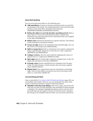 About Mesh Modeling
You can work with mesh objects in the following ways:
■ Add smoothness. Increase or decrease smoothness levels to round the
overall shape of the model. The underlying density of the mesh facet grid
increases as the mesh object smoothness level increases
(MESHSMOOTHMORE and MESHSMOOTHLESS).
■ Refine the object to reset the baseline smoothness level. Refine a
mesh object to convert the underlying facet grid to editable faces.
Refinement also resets the lowest level of smoothness that can be applied
to the object (MESHREFINE).
■ Refine a face. Restrict the refinement to a specific mesh face. This method
avoids resetting the smoothness baseline.
■ Crease an edge. Remove the smoothness from specified edges. You can
also remove an existing crease (MESHCREASE).
■ Split or merge faces.Divide an existing face into separate components
along a specified path. Merge two or more faces to create a single face
(MESHSPLIT and MESHMERGE).
■ Collapse vertices. Alter the mesh model by collapsing the vertices of
adjacent faces to a single point (MESHCOLLAPSE).
■ Spin edges.Spin the shared edge of adjacent triangular faces to alter the
shapes and orientation of the faces (MESHSPIN).
■ Extrude a face.Extend a specified face by extruding it into 3D space.
Unlike 3D solid extrusion, a mesh extrusion does not create a separate
object (MESHEXTRUDE).
■ Repair holes.Close a gap between faces by selecting the surrounding
edges. Holes in mesh objects can prevent you from converting a mesh
object to a solid object (MESHCAP).
Use Grip Editing with Mesh
Grips, as described in Use Grips to Edit 3D Solids and Surfaces (page 420), are
not available with meshes. However, you can manipulate the entire mesh
model or individual subobjects using the following methods:
■ Subobject selection and editing. Select faces, edges, and vertices the
same way you select 3D solid subobjects. Press and hold Ctrl while selecting
a subobject. The subobject highlighting indicates what is selected. Press
and hold Shift and click again to remove the selection from a subobject.
By turning on the Subobject Selection Filter, you can restrict selection to
456 | Chapter 8 Work with 3D Models
 