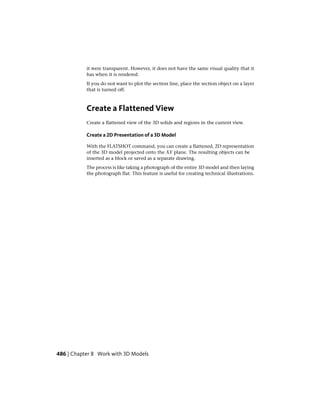 it were transparent. However, it does not have the same visual quality that it
has when it is rendered.
If you do not want to plot the section line, place the section object on a layer
that is turned off.
Create a Flattened View
Create a flattened view of the 3D solids and regions in the current view.
Create a 2D Presentation of a 3D Model
With the FLATSHOT command, you can create a flattened, 2D representation
of the 3D model projected onto the XY plane. The resulting objects can be
inserted as a block or saved as a separate drawing.
The process is like taking a photograph of the entire 3D model and then laying
the photograph flat. This feature is useful for creating technical illustrations.
486 | Chapter 8 Work with 3D Models
 