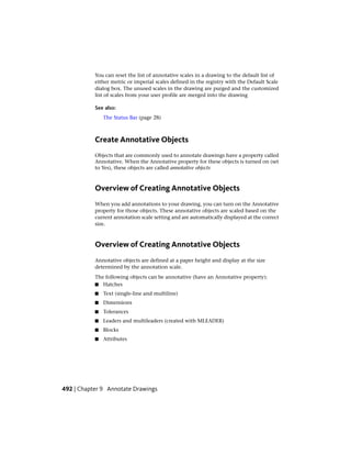 You can reset the list of annotative scales in a drawing to the default list of
either metric or imperial scales defined in the registry with the Default Scale
dialog box. The unused scales in the drawing are purged and the customized
list of scales from your user profile are merged into the drawing
See also:
The Status Bar (page 28)
Create Annotative Objects
Objects that are commonly used to annotate drawings have a property called
Annotative. When the Annotative property for these objects is turned on (set
to Yes), these objects are called annotative objects
Overview of Creating Annotative Objects
When you add annotations to your drawing, you can turn on the Annotative
property for those objects. These annotative objects are scaled based on the
current annotation scale setting and are automatically displayed at the correct
size.
Overview of Creating Annotative Objects
Annotative objects are defined at a paper height and display at the size
determined by the annotation scale.
The following objects can be annotative (have an Annotative property):
■ Hatches
■ Text (single-line and multiline)
■ Dimensions
■ Tolerances
■ Leaders and multileaders (created with MLEADER)
■ Blocks
■ Attributes
492 | Chapter 9 Annotate Drawings
 