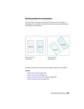 Set Orientation for Annotations
Even if the view in the layout viewport is twisted or if the viewpoint is
non-planar, the orientation of these objects in layout viewports will match
the orientation of the layout.
Annotative attributes in blocks match the paper orientation of the block.
See also:
Work with Text Styles (page 540)
Create Annotative Text (page 495)
Create Annotative Blocks and Attributes (page 497)
Create Annotative Hatches (page 499)
Work with Annotations | 503
 