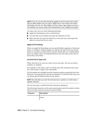 NOTE If you do not want list formatting applied to all text that fits the criteria,
clear the Allow Bullets and Lists option. (Right-click in the In-Place Text Editor,
click Bullets and Lists ➤ Allow Bullets and Lists.) When Allow Bullets and Lists is
not checked, you cannot create new formatted lists in the multiline text object.
To create a list, use one of the following methods:
■ Apply list formatting to new or selected text.
■ Use Auto-list (on by default) and type the elements of a list.
■ With Auto-list off, type the elements of a list and close and reopen the
editor to convert the text to a list.
Apply List Formatting
When you apply list formatting, you can specify bullets, uppercase or lowercase
letters, or numbers. Default settings are used for the type of list you choose.
Letters or numbers are followed by a period. Nested lists use a double bullet,
letter, or number. Items are indented based on the tab stops on the ruler in
the In-Place Text Editor.
Use Auto-list to Type a List
When Auto-list is on, you can create a list as you type. You can use letters,
numbers, or symbols.
For example, in the editor, enter U+25CB, press Tab, and then enter some
text. This creates a empty circle style bullet.
Not all symbols are available from the character map for a particular text font.
However, if you specify the Unicode text directly (U+25CB in this case), you
can always get the bullet format of your choice.
NOTE Press Tab after you enter the Unicode text or symbol, or it will remain a
separate character.
You can also paste a symbol from the Characters dialog box
The following characters can be used as punctuation after the number or letter
when you type a list but cannot be used as bullets:
DescriptionCharacter
Period.
524 | Chapter 9 Annotate Drawings
 