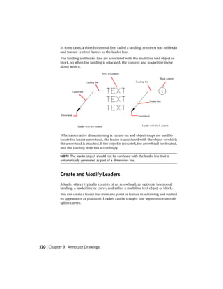 In some cases, a short horizontal line, called a landing, connects text or blocks
and feature control frames to the leader line.
The landing and leader line are associated with the multiline text object or
block, so when the landing is relocated, the content and leader line move
along with it.
When associative dimensioning is turned on and object snaps are used to
locate the leader arrowhead, the leader is associated with the object to which
the arrowhead is attached. If the object is relocated, the arrowhead is relocated,
and the landing stretches accordingly.
NOTE The leader object should not be confused with the leader line that is
automatically generated as part of a dimension line.
Create and Modify Leaders
A leader object typically consists of an arrowhead, an optional horizontal
landing, a leader line or curve, and either a multiline text object or block.
You can create a leader line from any point or feature in a drawing and control
its appearance as you draw. Leaders can be straight line segments or smooth
spline curves.
530 | Chapter 9 Annotate Drawings
 
