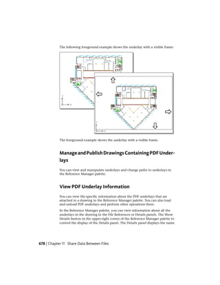 The following foreground example shows the underlay with a visible frame:
The foreground example shows the underlay with a visible frame.
ManageandPublishDrawingsContainingPDFUnder-
lays
You can view and manipulate underlays and change paths to underlays in
the Reference Manager palette.
View PDF Underlay Information
You can view file-specific information about the PDF underlays that are
attached to a drawing in the Reference Manager palette. You can also load
and unload PDF underlays and perform other operations there.
In the Reference Manager palette, you can view information about all the
underlays in the drawing in the File References or Details panels. The Show
Details button in the upper-right corner of the Reference Manager palette to
control the display of the Details panel. The Details panel displays the name
678 | Chapter 11 Share Data Between Files
 
