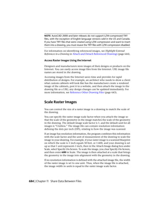 NOTE AutoCAD 2000 and later releases do not support LZW-compressed TIFF
files, with the exception of English language versions sold in the US and Canada.
If you have TIFF files that were created using LZW compression and want to insert
them into a drawing, you must resave the TIFF files with LZW compression disabled.
For information on identifying referenced images, see Highlight External
References in a Drawing in Attach and Detach Referenced Drawings (page 644).
Access Raster Images Using the Internet
Designers and manufacturers store images of their designs or products on the
Internet. You can easily access image files from the Internet. URL image file
names are stored in the drawing.
Accessing images from the Internet saves time and provides for rapid
distribution of designs. For example, an architect who needs to show a client
what custom cabinets will look like has the manufacturer create a rendered
image of the cabinets, post it to a website, and then attach the image to the
drawing file as a URL; any design changes can be updated immediately. For
more information, see Reference Other Drawing Files (page 643).
Scale Raster Images
You can control the size of a raster image in a drawing to match the scale of
the drawing.
You can specify the raster image scale factor when you attach the image so
that the scale of the geometry in the image matches the scale of the geometry
in the drawing. The default image scale factor is 1, and the default unit for all
images is “Unitless.” The image file can contain resolution information
defining the dots per inch (DPI), relating to how the image was scanned.
If an image has resolution information, the program combines this information
with the scale factor and the unit of measurement of the drawing to scale the
image in your drawing. For example, if your raster image is a scanned blueprint
on which the scale is 1 inch equals 50 feet, or 1:600, and your drawing is set
up so that 1 unit represents 1 inch, then in the Attach Image dialog box under
Scale, select Specify On-Screen. To scale the image, you clear Specify On-Screen,
and then enter 600 in Scale. The image is then attached at a scale that brings
the geometry in the image into alignment with the geometry in the drawing.
If no resolution information is defined with the attached image file, the width
of the raster image is set to one unit. Thus, when the image file is attached,
the image width in units is equal to the raster image scale factor.
684 | Chapter 11 Share Data Between Files
 