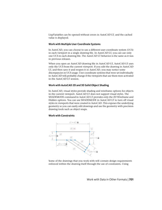 LispVariables can be opened without errors in AutoCAD LT, and the cached
value is displayed.
Work with Multiple User Coordinate Systems
In AutoCAD, you can choose to use a different user coordinate system (UCS)
in each viewport in a single drawing file. In AutoCAD LT, you can use only
one UCS in each drawing file. The AutoCAD LT behavior is the same as it was
in previous releases.
When you open an AutoCAD drawing file in AutoCAD LT, AutoCAD LT uses
only the UCS from the current viewport. If you edit the drawing in AutoCAD
LT, and then save it and reopen it in AutoCAD, you may notice some
discrepancies in UCS usage. User coordinate systems that were set individually
in AutoCAD will probably change if the viewports that use them were activated
in the AutoCAD LT session.
Work with AutoCAD 2D and 3D Solid Object Shading
In AutoCAD, visual styles provide shading and wireframe options for objects
in the current viewport. AutoCAD LT does not support visual styles. The
SHADEMODE command in AutoCAD LT provides only the 2D Wireframe and
Hidden options. You can use SHADEMODE in AutoCAD LT to turn off visual
styles in viewports that were created in AutoCAD. This exposes the underlying
geometry so you can easily edit drawings and use the geometry with precision
drawing tools such as object snaps.
Work with Constraints
Some of the drawings that you work with will contain design requirements
enforced within the drawing itself through the use of constraints. Using
Work with Data in Other Formats | 701
 