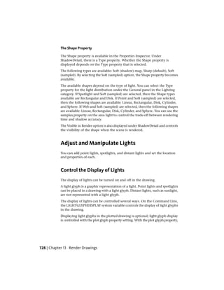 The Shape Property
The Shape property is available in the Properties Inspector. Under
ShadowDetail, there is a Type property. Whether the Shape property is
displayed depends on the Type property that is selected.
The following types are available: Soft (shadow) map, Sharp (default), Soft
(sampled). By selecting the Soft (sampled) option, the Shape property becomes
available.
The available shapes depend on the type of light. You can select the Type
property for the light distribution under the General panel in the Lighting
category. If Spotlight and Soft (sampled) are selected, then the Shape types
available are Rectangular and Disk. If Point and Soft (sampled) are selected,
then the following shapes are available: Linear, Rectangular, Disk, Cylinder,
and Sphere. If Web and Soft (sampled) are selected, then the following shapes
are available: Linear, Rectangular, Disk, Cylinder, and Sphere. You can use the
samples property on the area light to control the trade-off between rendering
time and shadow accuracy.
The Visible in Render option is also displayed under ShadowDetail and controls
the visibility of the shape when the scene is rendered.
Adjust and Manipulate Lights
You can add point lights, spotlights, and distant lights and set the location
and properties of each.
Control the Display of Lights
The display of lights can be turned on and off in the drawing.
A light glyph is a graphic representation of a light. Point lights and spotlights
can be placed in a drawing with a light glyph. Distant lights, such as sunlight,
are not represented with a light glyph.
The display of lights can be controlled several ways. On the Command Line,
the LIGHTGLYPHDISPLAY system variable controls the display of light glyphs
in the drawing.
Displaying light glyphs in the plotted drawing is optional; light glyph display
is controlled with the plot glyph property setting. With the plot glyph property,
728 | Chapter 13 Render Drawings
 