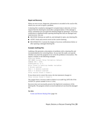 Repair and Recovery
When an error occurs, diagnostic information is recorded in the acad.err file,
which you can use to report a problem.
A drawing file is marked as damaged if corrupted data is detected, or if you
request that the drawing be saved after a program failure. If the damage is
minor, sometimes you can repair the drawing simply by opening it. A recovery
notification is displayed while opening drawing files that are damaged and
need recovery. You can
■ RECOVER. Performs an audit on, and attempts to open, any drawing file.
■ AUDIT. Finds and corrects errors in the current drawing.
■ RECOVERAUTO. Controls the display of recovery notifications before or
after opening a damaged drawing file.
Example: Auditing Files
Auditing a file generates a description of problems with a drawing file and
recommendations for correcting them. As you start the audit, you specify
whether you want the program to try to fix the problems it encounters. The
report is similar to the following example:
Auditing Header
DXF NAME Current Value Validation Default
PDMODE 990 - 2040
UCSFOLLOW 811 or 0
Error found in auditing header variables
4 Blocks audited
Pass 1 4 objects audited
Pass 2 4 objects audited
Total errors found 2 fixed 2
If you chose not to correct the errors, the last statement changes to
Total errors found 2 fixed 0.
The output from a recovery audit is written to an audit log (ADT) file if the
AUDITCTL system variable is set to 1 (On).
Recovery does not necessarily preserve the high-level consistency of the
drawing file. The program extracts as much material as it can from the damaged
file.
See also:
Create and Restore Backup Files (page 54)
Repair, Restore, or Recover Drawing Files | 53
 