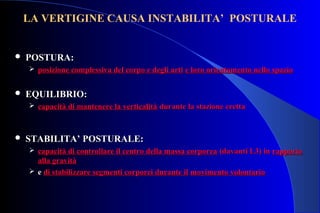  POSTURA:POSTURA:
 posizione complessiva del corpo e degli artiposizione complessiva del corpo e degli arti e loro orientamento nello spazioe loro orientamento nello spazio
 EQUILIBRIO:EQUILIBRIO:
 capacità di mantenere la verticalitàcapacità di mantenere la verticalità durante la stazione erettadurante la stazione eretta
 STABILITA’ POSTURALE:STABILITA’ POSTURALE:
 capacità di controllare il centro della massa corporeacapacità di controllare il centro della massa corporea (davanti L3) in(davanti L3) in rapportorapporto
alla gravitàalla gravità
 ee di stabilizzare segmenti corporei durante ildi stabilizzare segmenti corporei durante il movimento volontariomovimento volontario
LA VERTIGINE CAUSA INSTABILITA’ POSTURALE
 