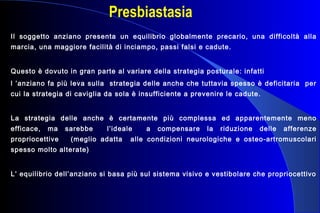Presbiastasia
Il soggetto anziano presenta un equilibrio globalmente precario, una difficoltà alla
marcia, una maggiore facilità di inciampo, passi falsi e cadute.
Questo è dovuto in gran parte al variare della strategia posturale: infatti
l ’anziano fa più leva sulla strategia delle anche che tuttavia spesso è deficitaria per
cui la strategia di caviglia da sola è insufficiente a prevenire le cadute.
La strategia delle anche è certamente più complessa ed apparentemente meno
efficace, ma sarebbe l’ideale a compensare la riduzione delle afferenze
propriocettive (meglio adatta alle condizioni neurologiche e osteo-artromuscolari
spesso molto alterate)
L’ equilibrio dell’anziano si basa più sul sistema visivo e vestibolare che propriocettivo
 
