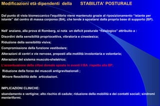 Modificazioni età dipendenti della STABILITA’ POSTURALE
Dal punto di vista biomeccanico l’equilibrio viene mantenuto grazie al riposizionamento “istante per
istante” dal centro di massa corporea (BA), che tende a spostarsi dalla propria base di supporto (BP).
Nell’ anziano, alla prova di Romberg, si nota un deficit posturale “fisiologico” attribuito a :
Disordini della sensibilità propriocettiva, vibratoria e cinestesica;
Riduzione della sensibilità visiva;
Compromissione della funzione vestibolare;
Alterazioni di centri e vie nervose, preposti alla motilità involontaria e volontaria;
Alterazioni del sistema muscolo-sheletrico;
L’accentuazione della cifosi dorsale sposta in avanti il BA rispetto alla BP;
Riduzione della forza dei muscoli antigravitazionali ;
Minore flessibilità delle articolazioni.
IMPLICAZIONI CLINICHE:
sbandamento e vertigine; alto rischio di cadute; riduzione della mobilità e dei contatti sociali; sindromi
menieriformi.
 