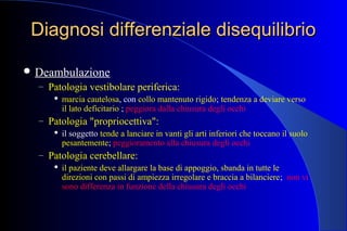 Diagnosi differenziale disequilibrioDiagnosi differenziale disequilibrio
 Deambulazione
– Patologia vestibolare periferica:
 marcia cautelosa, con collo mantenuto rigido; tendenza a deviare verso
il lato deficitario ; peggiora dalla chiusura degli occhi
– Patologia "propriocettiva":
 il soggetto tende a lanciare in vanti gli arti inferiori che toccano il suolo
pesantemente; peggioramento alla chiusura degli occhi
– Patologia cerebellare:
 il paziente deve allargare la base di appoggio, sbanda in tutte le
direzioni con passi di ampiezza irregolare e braccia a bilanciere; non vi
sono differenza in funzione della chiusura degli occhi
 