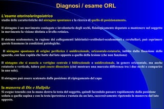 DiagnosiDiagnosi / esame ORL/ esame ORL
L’esame otorinolaringoiatrico
studio delle caratteristiche del nistagmo spontaneo e la ricerca di quello di posizionamento.
Il nistagmo è un movimento coniugato e involontario degli occhi, fisiologicamente deputato a mantenere nel soggetto
in movimento la visione distinta a livello retinico.
Il sistema oculomotore, in ragione dei collegamenti labirintici-vestibolari-oculomotori e cerebellari, può esprimere
questo fenomeno in condizioni patologiche.
Il nistagmo spontaneo di origine periferica è unidirezionale, orizzontale-rotatorio, inibito dalla fissazione dello
sguardo, con fase rapida che batte dal lato opposto a quello della lesione (che non funziona)
Il nistagmo che si associa a vertigine centrale è bidirezionale o unidirezionale, in genere orizzontale, ma anche
rotatorio o verticale, talora può essere dissociato (cioè mostrare una marcata differenza tra i due occhi o comparire
in uno solo).
Il nistagmo può essere scatenato dalla posizione di ripiegamento del capo
la manovra di Dix e Hallpike
Si esegue tenendo con la mano destra la testa del soggetto, quindi facendolo passare rapidamente dalla posizione
seduta a quella supina e con la testa iperestesa e ruotata da un lato, successivamente ripetendo la manovra dal lato
opposto.
 