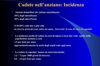 Cadute nell’anziano: Incidenza
• Anziani domiciliati che cadono annualmente
30% degli ultra65enni
40% degli ultra75enni
il 10-20% cade due o più volte
in circa la metà dei casi, entro un anno, ricoverati in case di cura ed ospedaliin circa la metà dei casi, entro un anno, ricoverati in case di cura ed ospedali
• La incidenza media di cadute in casa di riposo è circa due volte quella della
popolazione anziana a casa
1.5 per letto per anno
approssimativamente la metà degli ospiti cade ogni anno
• Le cadute in ospedale hanno un tasso intermedio
1.2 – 7.4 per 1000 giorni di ricovero
0.5 – 2.6 per letto per anno
 