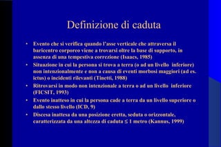 Definizione di caduta
• Evento che si verifica quando l’asse verticale che attraversa il
baricentro corporeo viene a trovarsi oltre la base di supporto, in
assenza di una tempestiva correzione (Isaacs, 1985)
• Situazione in cui la persona si trova a terra (o ad un livello inferiore)
non intenzionalmente e non a causa di eventi morbosi maggiori (ad es.
ictus) o incidenti rilevanti (Tinetti, 1988)
• Ritrovarsi in modo non intenzionale a terra o ad un livello inferiore
(FICSIT, 1993)
• Evento inatteso in cui la persona cade a terra da un livello superiore o
dallo stesso livello (ICD, 9)
• Discesa inattesa da una posizione eretta, seduta o orizzontale,
caratterizzata da una altezza di caduta ≤ 1 metro (Kannus, 1999)
 
