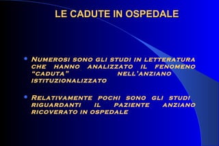  Numerosi sono gli studi in letteratura
che hanno analizzato il fenomeno
“caduta” nell’anziano
istituzionalizzato
 Relativamente pochi sono gli studi
riguardanti il paziente anziano
ricoverato in ospedale
LE CADUTE IN OSPEDALELE CADUTE IN OSPEDALE
 