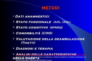 METODIMETODI
 Dati anamnestici
 Stato funzionale (ADL, IADL)
 Stato cognitivo (SPMSQ)
 Comorbilità (CIRS)
 Valutazione della deambulazione
(Tinetti)
 Diagnosi e terapia
 Analisi delle caratteristiche
della caduta
[Falls in hospitalized elderly patients: incidence and risk factors].
Zanocchi M, Pilon S, Speme S, Nicola E, Corsinovi L, Ponte E, Cerrato F, Luppino A, Martinelli E,
Margolicci A, Molaschi M.
Recenti Prog Med. 2004 Dec;95(12):570-4. Italian.
 
