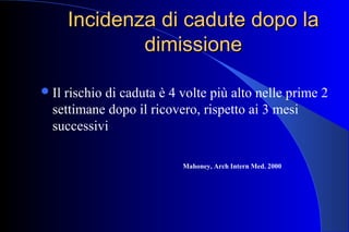 Incidenza di cadute dopo laIncidenza di cadute dopo la
dimissionedimissione
Il rischio di caduta è 4 volte più alto nelle prime 2
settimane dopo il ricovero, rispetto ai 3 mesi
successivi
Mahoney, Arch Intern Med. 2000
 