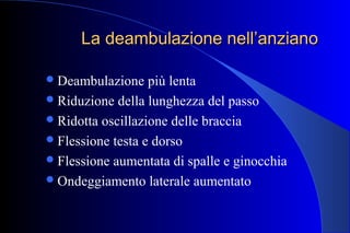 La deambulazione nell’anzianoLa deambulazione nell’anziano
Deambulazione più lenta
Riduzione della lunghezza del passo
Ridotta oscillazione delle braccia
Flessione testa e dorso
Flessione aumentata di spalle e ginocchia
Ondeggiamento laterale aumentato
 