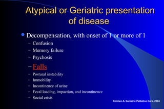 Atypical or Geriatric presentationAtypical or Geriatric presentation
of diseaseof disease
Decompensation, with onset of 1 or more of 1
– Confusion
– Memory failure
– Psychosis
– Falls
– Postural instability
– Immobility
– Incontinence of urine
– Fecal loading, impaction, and incontinence
– Social crisis
Kirshen A. Geriatric Palliative Care, 2004
 