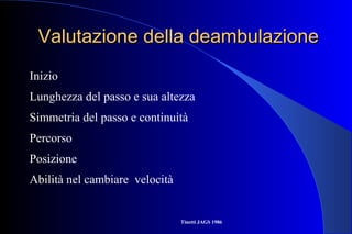 Valutazione della deambulazioneValutazione della deambulazione
Inizio
Lunghezza del passo e sua altezza
Simmetria del passo e continuità
Percorso
Posizione
Abilità nel cambiare velocità
Tinetti JAGS 1986
 