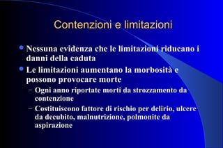 Contenzioni e limitazioniContenzioni e limitazioni
Nessuna evidenza che le limitazioni riducano i
danni della caduta
Le limitazioni aumentano la morbosità e
possono provocare morte
– Ogni anno riportate morti da strozzamento da
contenzione
– Costituiscono fattore di rischio per delirio, ulcere
da decubito, malnutrizione, polmonite da
aspirazione
 