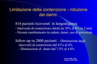 Limitazione della contenzione - riduzioneLimitazione della contenzione - riduzione
dei dannidei danni
816 pazienti ricoverati in lungodegenza
- Interventi di contenzione ridotti da 39% al 4% in 3 anni
- Nessun cambiamento in cadute, danni, uso di psicotropi
follow-up su 2000 pazienti - Diminuzione degli
interventi di contenzione dal 41% al 4%
- Diminuzione di danni dal 7.5% al 4.4%
Tinetti, JAGS, 1992
Capezuti, JAGS, 2002
 