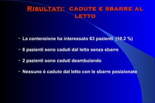 RisultatiRisultati: cadute e sbarre al: cadute e sbarre al
lettoletto
• La contenzione ha interessato 63 pazienti (10,2 %)
• 6 pazienti sono caduti dal letto senza sbarre
• 2 pazienti sono caduti deambulando
• Nessuno è caduto dal letto con le sbarre posizionate
 
