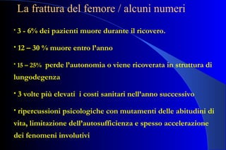 • 3 - 6% dei pazienti muore durante il ricovero.
• 12 – 30 % muore entro l’anno
• 15 – 25% perde l’autonomia o viene ricoverata in struttura di
lungodegenza
• 3 volte più elevati i costi sanitari nell’anno successivo
• ripercussioni psicologiche con mutamenti delle abitudini di
vita, limitazione dell’autosufficienza e spesso accelerazione
dei fenomeni involutivi
La frattura del femore / alcuni numeri
 
