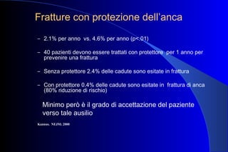 Fratture con protezione dell’anca
– 2.1% per anno vs. 4.6% per anno (p<.01)
– 40 pazienti devono essere trattati con protettore per 1 anno per
prevenire una frattura
– Senza protettore 2.4% delle cadute sono esitate in frattura
– Con protettore 0.4% delle cadute sono esitate in frattura di anca
(80% riduzione di rischio)
Minimo però è il grado di accettazione del paziente
verso tale ausilio
Kannus. NEJM; 2000
 