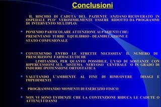 ConclusioniConclusioni
IL RISCHIO DI CADUTA DEL PAZIENTE ANZIANO RICOVERATO IN
OSPEDALE PUO’ VEROSIMILMENTE ESSERE RIDOTTO DA PROGRAMMI
DI INTERVENTO MULTIPLO:
 PONENDO PARTICOLARE ATTENZIONE AI PAZIENTI CHE:
PRESENTANO TURBE EQUILIBRIO - DEAMBULAZIONE E
STATO CONFUSIONALE
 CONTENENDO ENTRO LE STRETTE NECESSITA’ IL NUMERO DI
PRESCRIZIONI FARMACEUTICHE
LIMITANDO, PER QUANTO POSSIBILE, L’USO DI SOSTANZE CON
RIPERCUSSIONI SUL SISTEMA NERVOSO CENTRALE O IN GRADO DI
INDURRE IPOTENSIONE ORTOSTATICA
 VALUTANDO L’AMBIENTE AL FINE DI RIMUOVERE DISAGI E
IMPEDIMENTI
 PROGRAMMANDO MOMENTI DI ESERCIZIO FISICO
 NON VI SONO EVIDENZE CHE LA CONTENZIONE RIDUCA LE CADUTE O
ATTENUI I DANNI
 