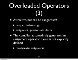 Overloaded Operators
(3)
• Attractive, but can be dangerous!!
• deep vs. shallow copy
• assignment operator side effects
• The compiler automatically generates an
assignment operator if one is not explicitly
deﬁned
• memberwise assignments
11
Sunday, March 16, 14
 