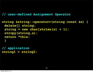 15
// user-defined Assignment Operator
string &string::operator=(string const &s) {
delete[] string;
string = new char[strlen(s) + 1];
strcpy(string,s);
return *this;
}
// application
string1 = string2;
Sunday, March 16, 14
 
