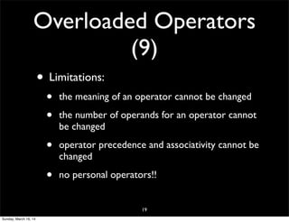 Overloaded Operators
(9)
• Limitations:
• the meaning of an operator cannot be changed
• the number of operands for an operator cannot
be changed
• operator precedence and associativity cannot be
changed
• no personal operators!!
19
Sunday, March 16, 14
 