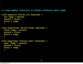 23
// swap member functions to handle different data types
void swap(int &first,int &second) {
int temp = second;
second = first;
first = temp;
}
void swap(float &first,float &second) {
float temp = second;
second = first;
first = temp;
}
void swap(char *&first,char *&second) {
char *temp = second;
second = first;
first = temp;
}
Sunday, March 16, 14
 