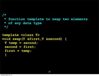24
/*
* function template to swap two elements
* of any data type
*/
template <class T>
void swap(T &first,T &second) {
T temp = second;
second = first;
first = temp;
}
Sunday, March 16, 14
 