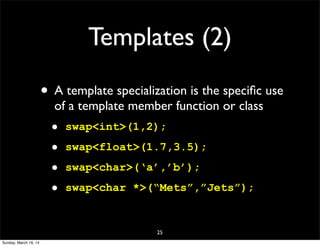 Templates (2)
• A template specialization is the speciﬁc use
of a template member function or class
• swap<int>(1,2);
• swap<float>(1.7,3.5);
• swap<char>(‘a’,’b’);
• swap<char *>(“Mets”,”Jets”);
25
Sunday, March 16, 14
 
