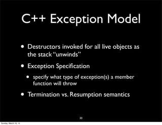 C++ Exception Model
• Destructors invoked for all live objects as
the stack “unwinds”
• Exception Speciﬁcation
• specify what type of exception(s) a member
function will throw
• Termination vs. Resumption semantics
30
Sunday, March 16, 14
 