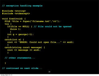 31
// exception handling example
#include <string>
#include <stdexcept>
void fred(void) {
FILE *file = fopen(“filename.txt”,”rt”);
try {
if(file == NULL) { // file could not be opened
throw 1;
}
int g = george(-1);
}
catch(int e) {
cout << “ERROR: Could not open file...” << endl;
}
catch(string const message) {
cout << message << endl;
}
// other statements...
}
// continued on next slide...
Sunday, March 16, 14
 