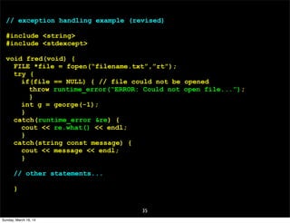 35
// exception handling example (revised)
#include <string>
#include <stdexcept>
void fred(void) {
FILE *file = fopen(“filename.txt”,”rt”);
try {
if(file == NULL) { // file could not be opened
throw runtime_error(“ERROR: Could not open file...”);
}
int g = george(-1);
}
catch(runtime_error &re) {
cout << re.what() << endl;
}
catch(string const message) {
cout << message << endl;
}
// other statements...
}
Sunday, March 16, 14
 