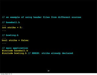 39
// an example of using header files from different sources
// baseball.h
...
int strike = 0;
...
// bowling.h
...
bool strike = false;
...
// main application
#include baseball.h
#include bowling.h // ERROR: strike already declared
Sunday, March 16, 14
 