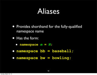 Aliases
• Provides shorthand for the fully-qualiﬁed
namespace name
• Has the form:
• namespace m = N;
• namespace bb = baseball;
• namespace bw = bowling;
42
Sunday, March 16, 14
 