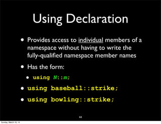 Using Declaration
• Provides access to individual members of a
namespace without having to write the
fully-qualiﬁed namespace member names
• Has the form:
• using N::m;
• using baseball::strike;
• using bowling::strike;
44
Sunday, March 16, 14
 