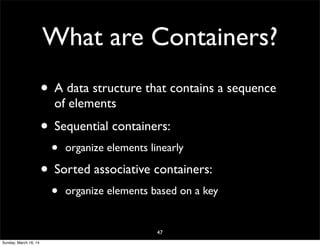 What are Containers?
• A data structure that contains a sequence
of elements
• Sequential containers:
• organize elements linearly
• Sorted associative containers:
• organize elements based on a key
47
Sunday, March 16, 14
 