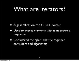 What are Iterators?
• A generalization of a C/C++ pointer
• Used to access elements within an ordered
sequence
• Considered the “glue” that tie together
containers and algorithms
50
Sunday, March 16, 14
 