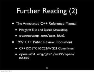 Further Reading (2)
58
• The Annotated C++ Reference Manual
• Margaret Ellis and Bjarne Stroustrup
• stroustrup.com/arm.html
• 1997 C++ Public Review Document
• C++ ISO JTC1/SC22/WG21 Committee
• open-std.org/jtc1/sc22/open/
n2356
Sunday, March 16, 14
 