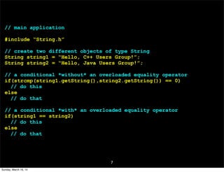 7
// main application
#include “String.h”
// create two different objects of type String
String string1 = “Hello, C++ Users Group!”;
String string2 = “Hello, Java Users Group!”;
// a conditional *without* an overloaded equality operator
if(strcmp(string1.getString(),string2.getString()) == 0)
// do this
else
// do that
// a conditional *with* an overloaded equality operator
if(string1 == string2)
// do this
else
// do that
Sunday, March 16, 14
 