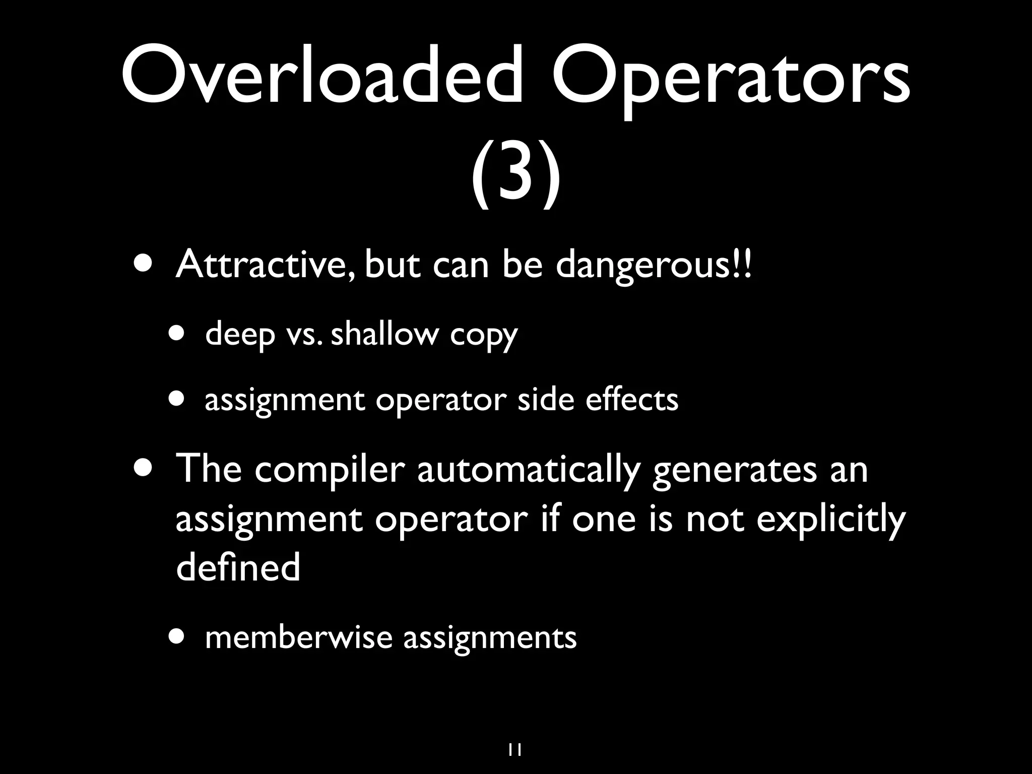 Overloaded Operators
(3)
• Attractive, but can be dangerous!!
• deep vs. shallow copy
• assignment operator side effects
• The compiler automatically generates an
assignment operator if one is not explicitly
deﬁned
• memberwise assignments
11
 