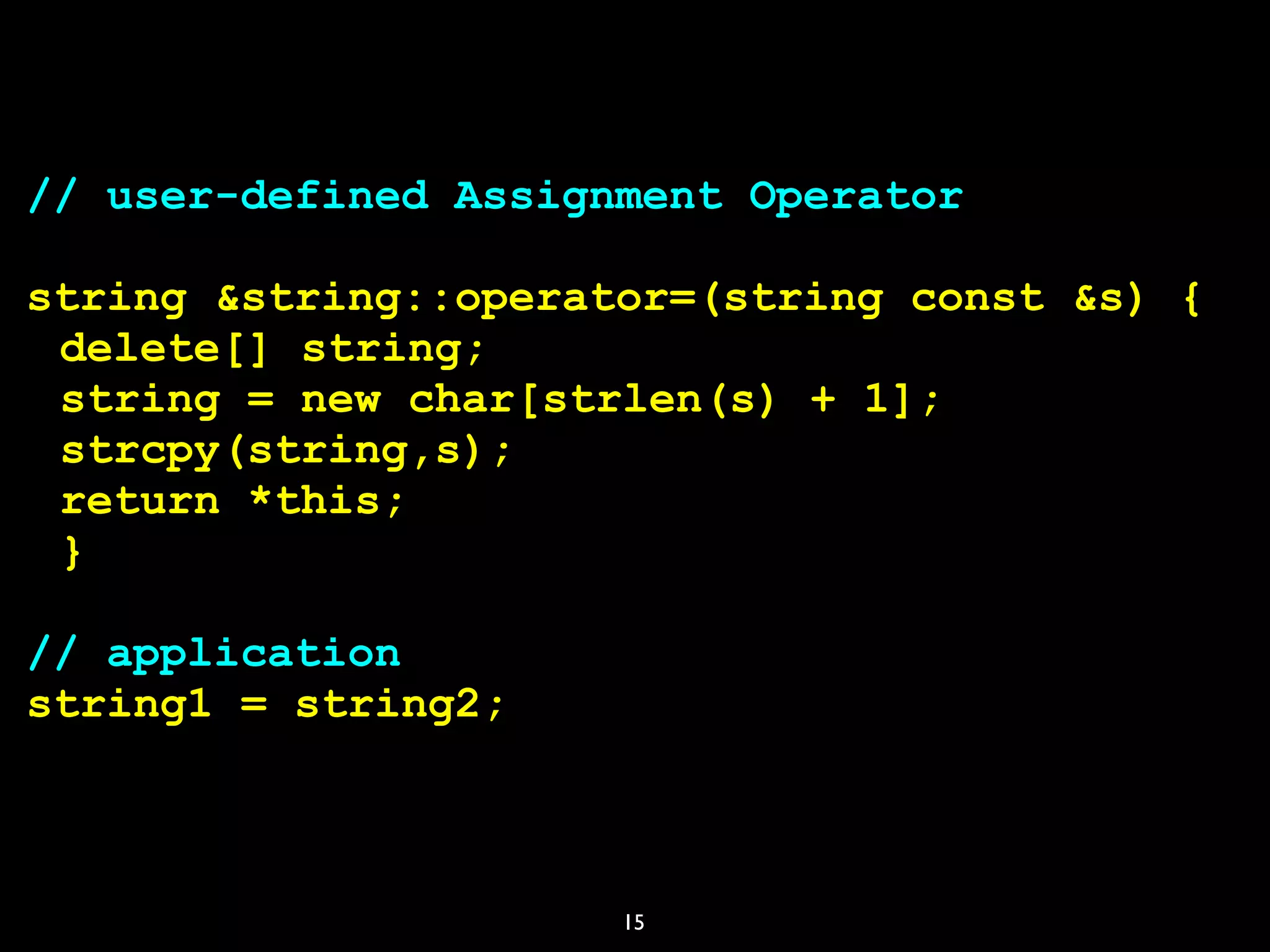 15
// user-defined Assignment Operator
string &string::operator=(string const &s) {
delete[] string;
string = new char[strlen(s) + 1];
strcpy(string,s);
return *this;
}
// application
string1 = string2;
 